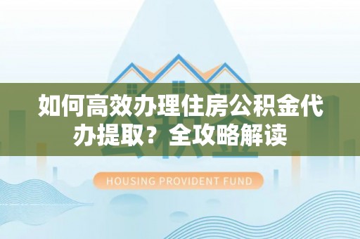 杨浦如何高效办理住房公积金代办提取？全攻略解读