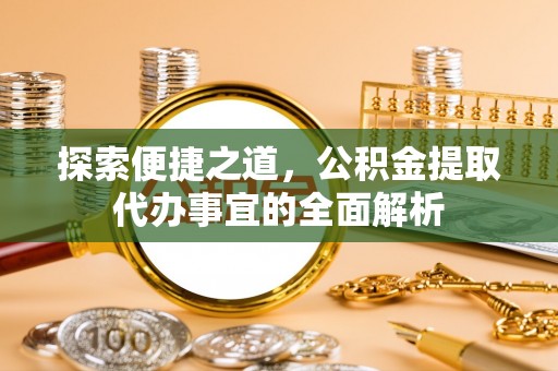 杨浦探索便捷之道，公积金提取代办事宜的全面解析