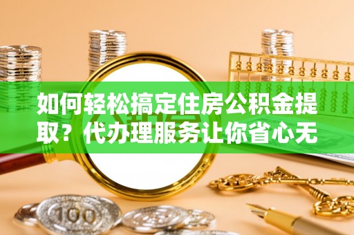 杨浦如何轻松搞定住房公积金提取？代办理服务让你省心无忧