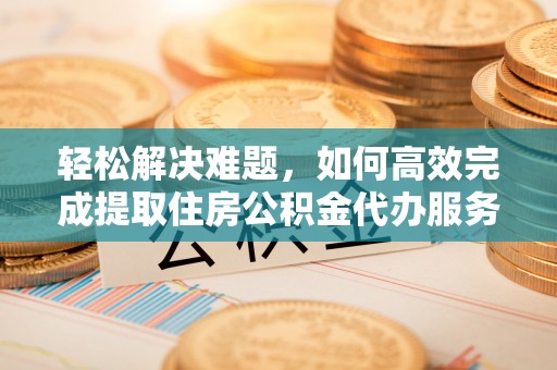 杨浦轻松解决难题，如何高效完成提取住房公积金代办服务