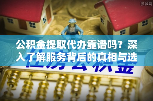 杨浦公积金提取代办靠谱吗？深入了解服务背后的真相与选择指南