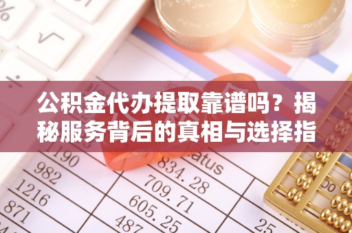 杨浦公积金代办提取靠谱吗？揭秘服务背后的真相与选择指南
