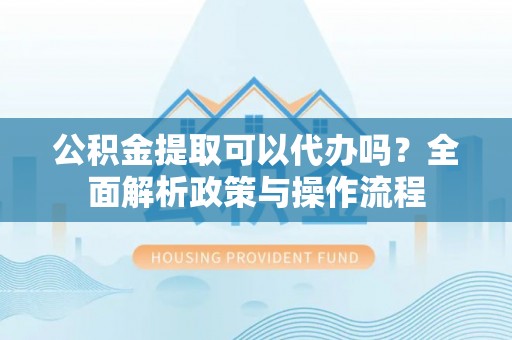 杨浦公积金提取可以代办吗？全面解析政策与操作流程