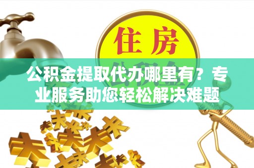 杨浦公积金提取代办哪里有？专业服务助您轻松解决难题