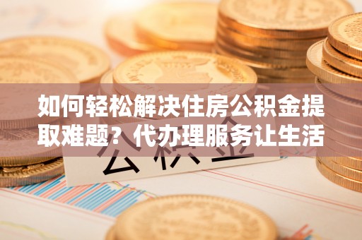 杨浦如何轻松解决住房公积金提取难题？代办理服务让生活更简单