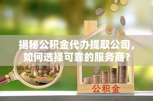 杨浦揭秘公积金代办提取公司，如何选择可靠的服务商？