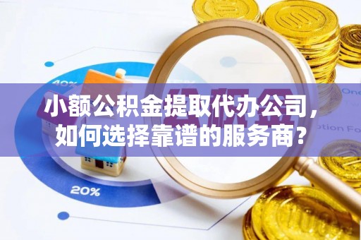杨浦小额公积金提取代办公司，如何选择靠谱的服务商？