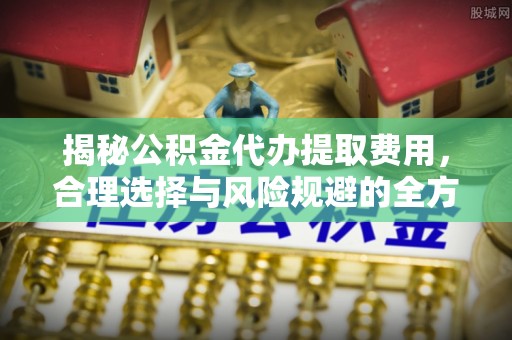 杨浦揭秘公积金代办提取费用，合理选择与风险规避的全方位解析