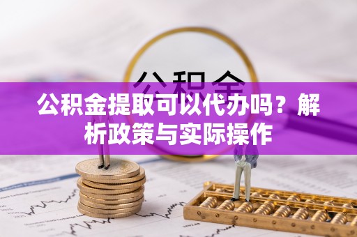杨浦公积金提取可以代办吗？解析政策与实际操作