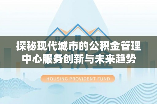 杨浦探秘现代城市的公积金管理中心服务创新与未来趋势