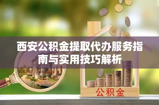 杨浦西安公积金提取代办服务指南与实用技巧解析