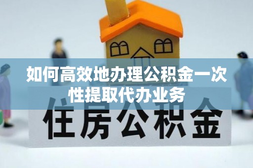 杨浦如何高效地办理公积金一次性提取代办业务