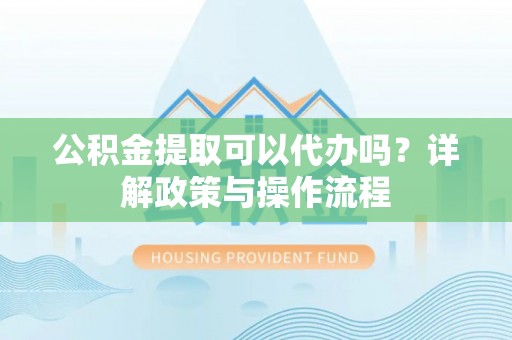 杨浦公积金提取可以代办吗？详解政策与操作流程