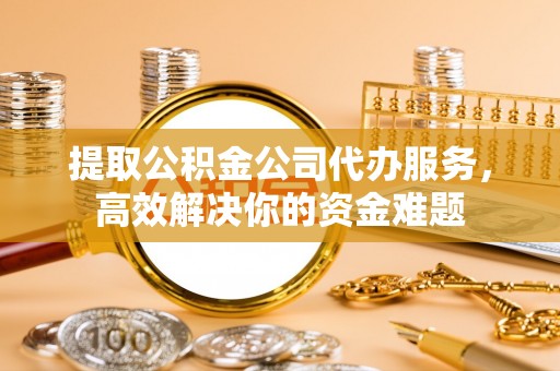 杨浦提取公积金公司代办服务，高效解决你的资金难题
