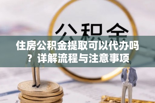 杨浦住房公积金提取可以代办吗？详解流程与注意事项