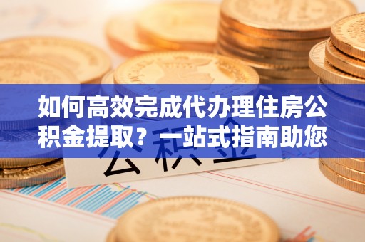 杨浦如何高效完成代办理住房公积金提取？一站式指南助您轻松搞定