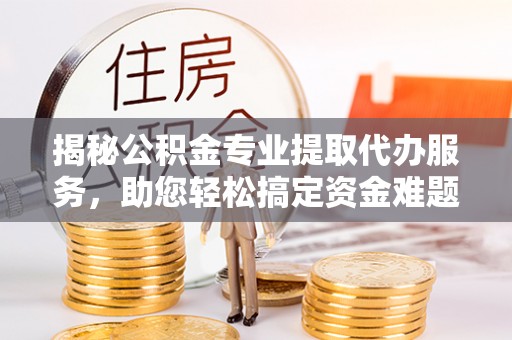 杨浦揭秘公积金专业提取代办服务，助您轻松搞定资金难题
