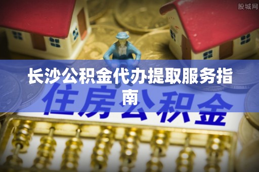 杨浦长沙公积金代办提取服务指南