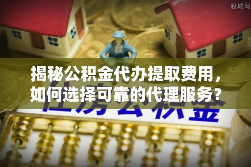 杨浦揭秘公积金代办提取费用，如何选择可靠的代理服务？