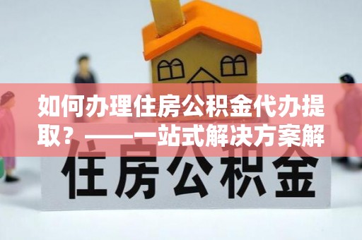 杨浦如何办理住房公积金代办提取？——一站式解决方案解析