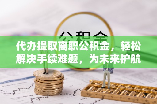 杨浦代办提取离职公积金，轻松解决手续难题，为未来护航